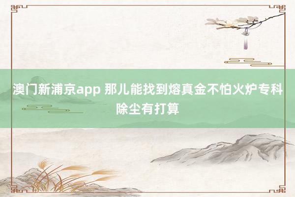 澳门新浦京app 那儿能找到熔真金不怕火炉专科除尘有打算