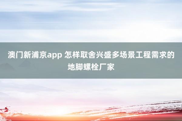 澳门新浦京app 怎样取舍兴盛多场景工程需求的地脚螺栓厂家