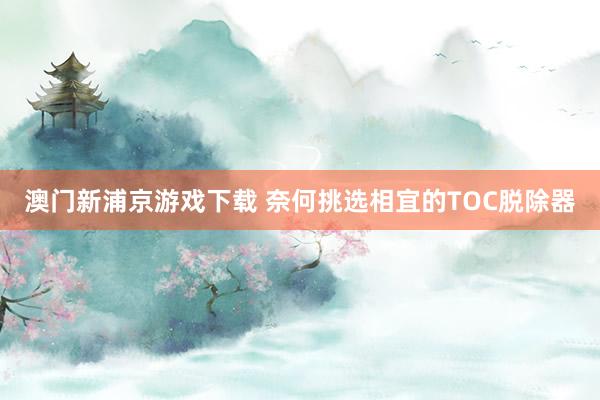 澳门新浦京游戏下载 奈何挑选相宜的TOC脱除器