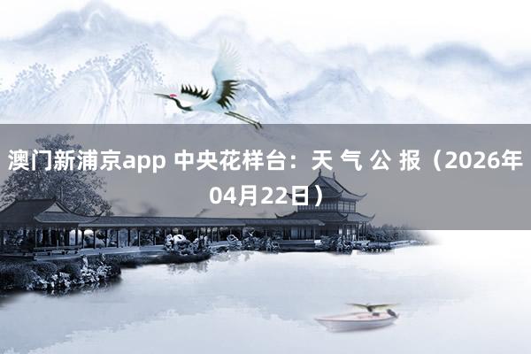 澳门新浦京app 中央花样台：天 气 公 报（2026年04月22日）