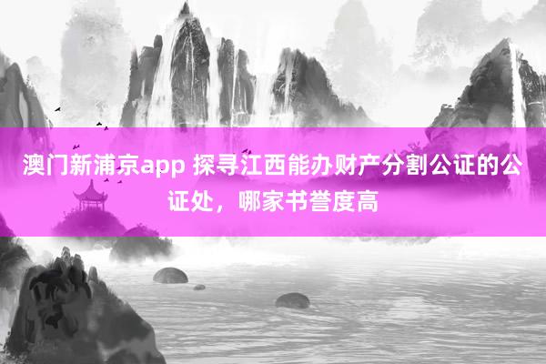 澳门新浦京app 探寻江西能办财产分割公证的公证处，哪家书誉度高