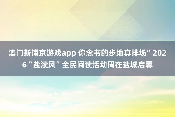 澳门新浦京游戏app 你念书的步地真排场”2026“盐渎风”全民阅读活动周在盐城启幕