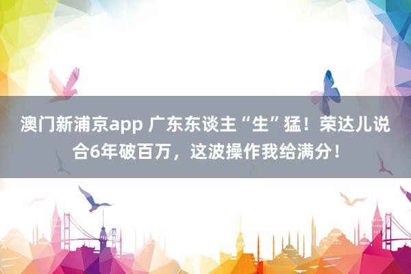 澳门新浦京app 广东东谈主“生”猛！荣达儿说合6年破百万，这波操作我给满分！