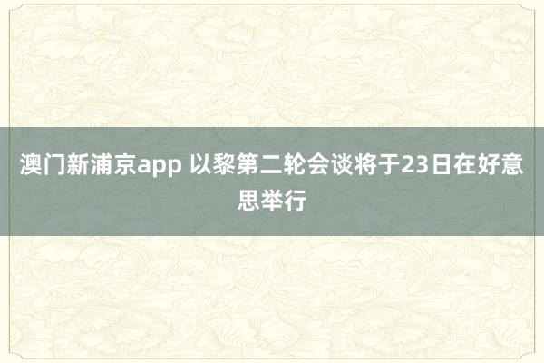 澳门新浦京app 以黎第二轮会谈将于23日在好意思举行