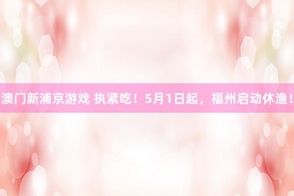 澳门新浦京游戏 执紧吃！5月1日起，福州启动休渔！