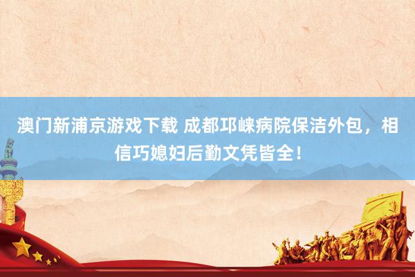 澳门新浦京游戏下载 成都邛崃病院保洁外包，相信巧媳妇后勤文凭皆全！