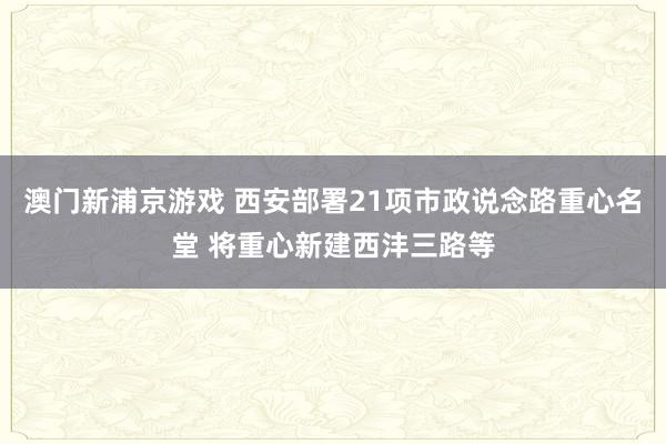 澳门新浦京游戏 西安部署21项市政说念路重心名堂 将重心新建西沣三路等