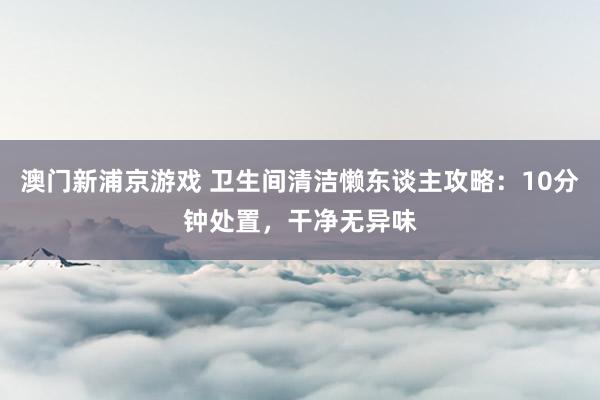 澳门新浦京游戏 卫生间清洁懒东谈主攻略：10分钟处置，干净无异味