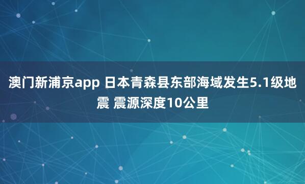 澳门新浦京app 日本青森县东部海域发生5.1级地震 震源深度10公里