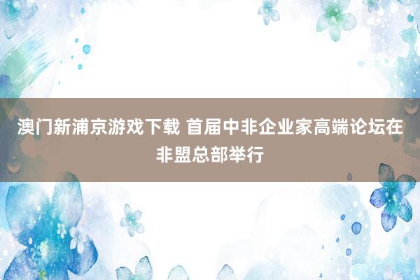 澳门新浦京游戏下载 首届中非企业家高端论坛在非盟总部举行