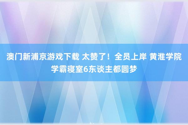 澳门新浦京游戏下载 太赞了！全员上岸 黄淮学院学霸寝室6东谈主都圆梦