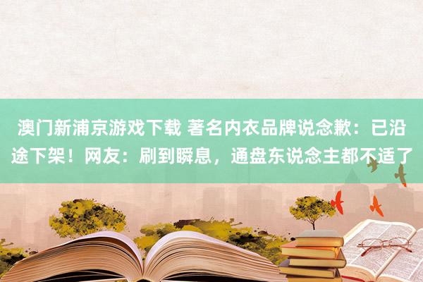 澳门新浦京游戏下载 著名内衣品牌说念歉：已沿途下架！网友：刷到瞬息，通盘东说念主都不适了