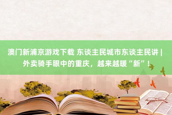 澳门新浦京游戏下载 东谈主民城市东谈主民讲 | 外卖骑手眼中的重庆，越来越暖“新”！