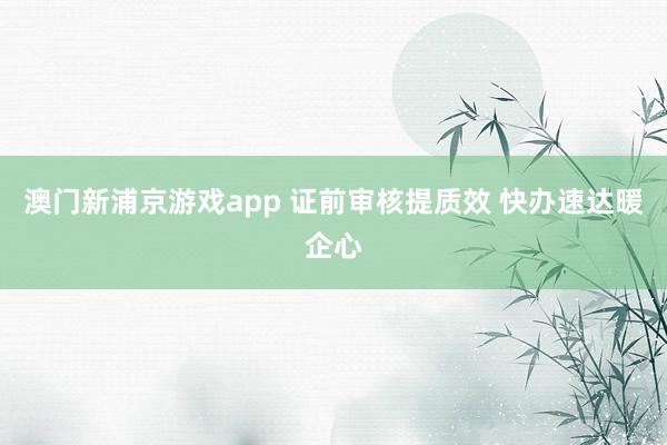 澳门新浦京游戏app 证前审核提质效 快办速达暖企心