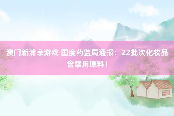 澳门新浦京游戏 国度药监局通报：22批次化妆品含禁用原料！