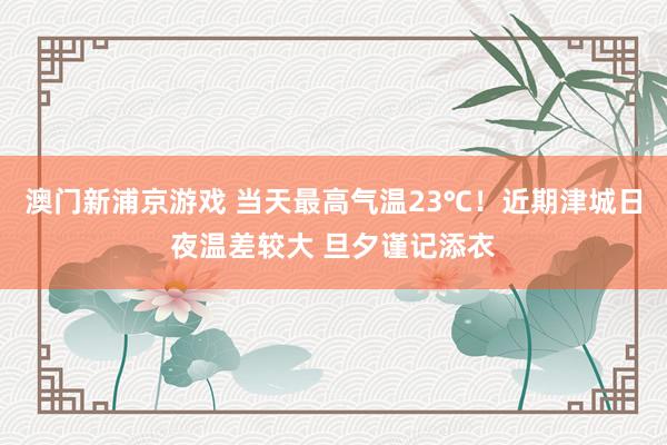 澳门新浦京游戏 当天最高气温23℃！近期津城日夜温差较大 旦夕谨记添衣