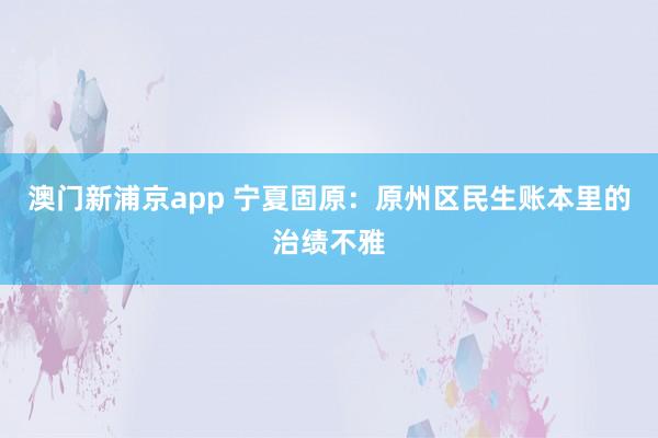 澳门新浦京app 宁夏固原：原州区民生账本里的治绩不雅