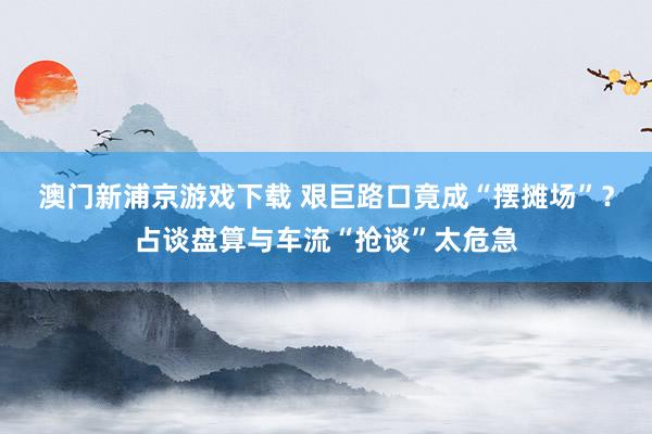 澳门新浦京游戏下载 艰巨路口竟成“摆摊场”？占谈盘算与车流“抢谈”太危急