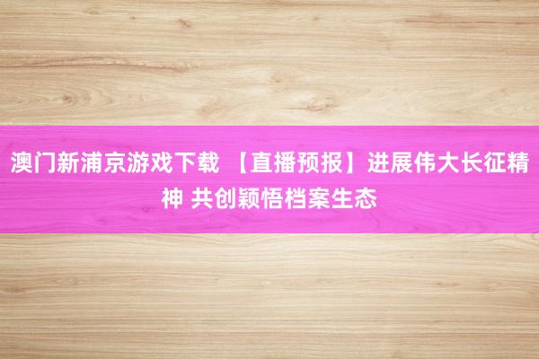 澳门新浦京游戏下载 【直播预报】进展伟大长征精神 共创颖悟档案生态