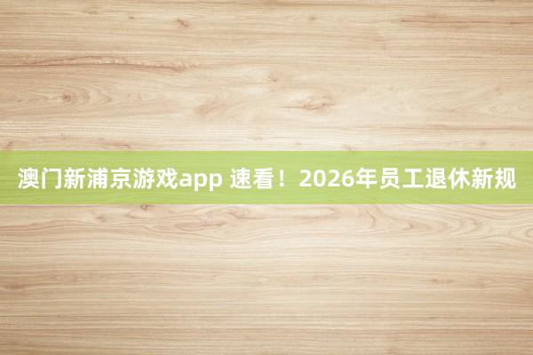 澳门新浦京游戏app 速看！2026年员工退休新规