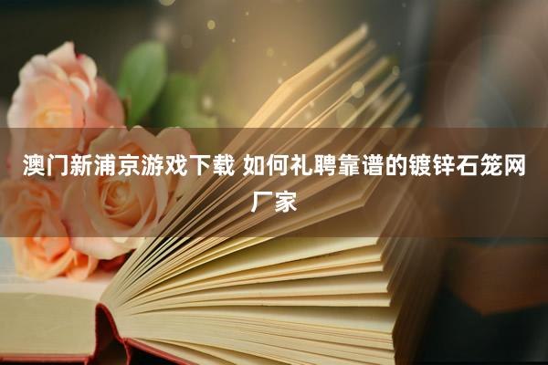 澳门新浦京游戏下载 如何礼聘靠谱的镀锌石笼网厂家