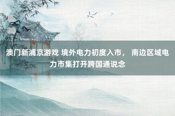 澳门新浦京游戏 境外电力初度入市， 南边区域电力市集打开跨国通说念
