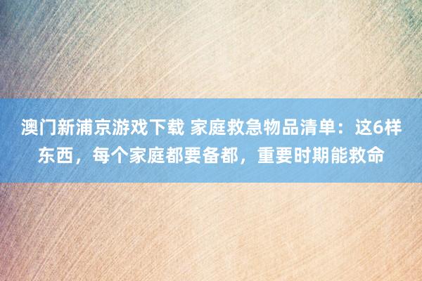 澳门新浦京游戏下载 家庭救急物品清单：这6样东西，每个家庭都要备都，重要时期能救命