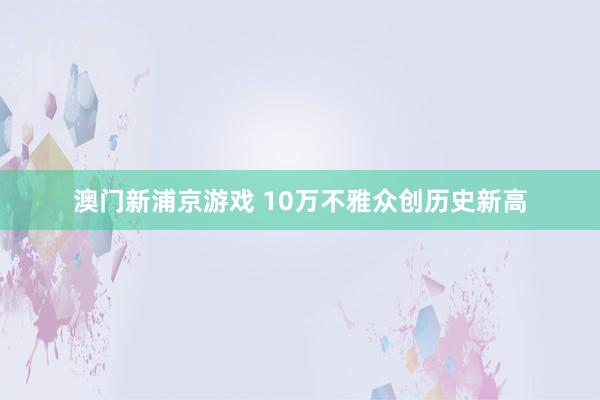 澳门新浦京游戏 10万不雅众创历史新高