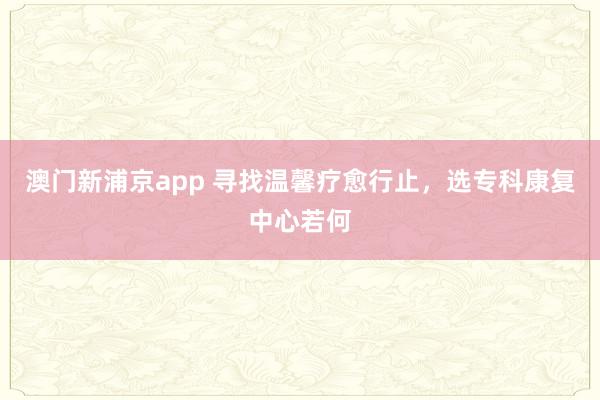 澳门新浦京app 寻找温馨疗愈行止，选专科康复中心若何