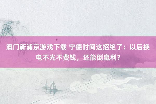 澳门新浦京游戏下载 宁德时间这招绝了：以后换电不光不费钱，还能倒赢利？