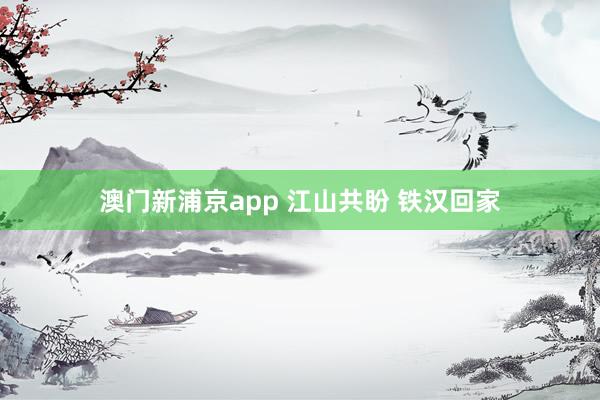 澳门新浦京app 江山共盼 铁汉回家