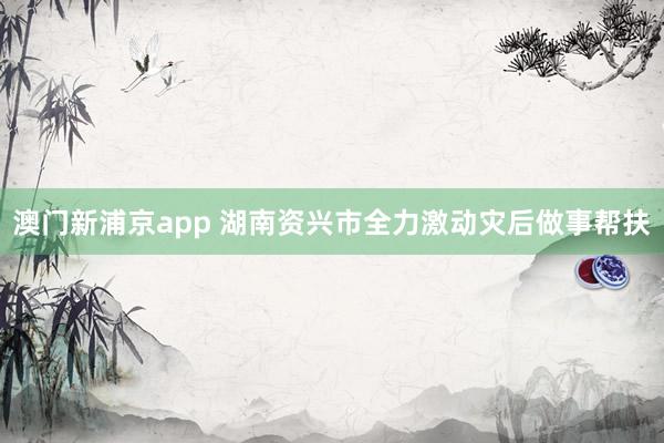 澳门新浦京app 湖南资兴市全力激动灾后做事帮扶