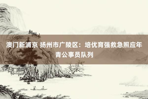 澳门新浦京 扬州市广陵区：培优育强救急照应年青公事员队列