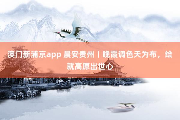 澳门新浦京app 晨安贵州丨晚霞调色天为布，<a href=