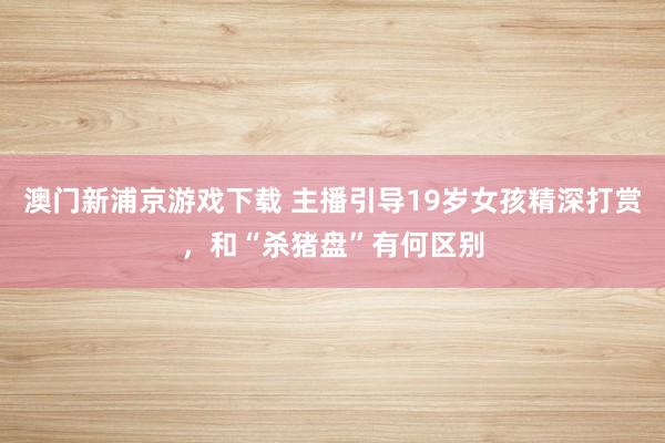 澳门新浦京游戏下载 主播引导19岁女孩精深打赏，和“杀猪盘”有何区别