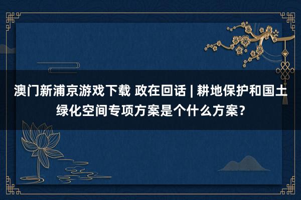 澳门新浦京游戏下载 政在回话 | 耕地保护和国土绿化空间专项方案是个什么方案？