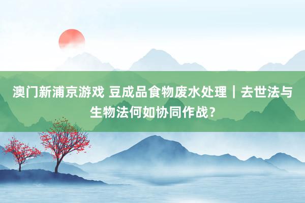 澳门新浦京游戏 豆成品食物废水处理｜去世法与生物法何如协同作战？