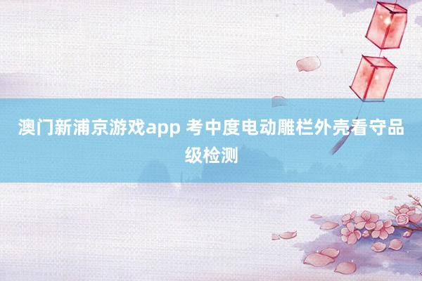 澳门新浦京游戏app 考中度电动雕栏外壳看守品级检测