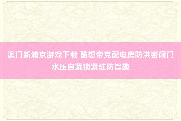 澳门新浦京游戏下载 酷想帝克配电房防洪密闭门水压自紧锁紧驻防旨趣