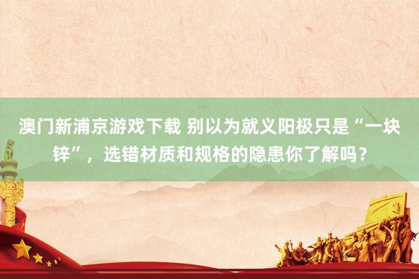 澳门新浦京游戏下载 别以为就义阳极只是“一块锌”，选错材质和规格的隐患你了解吗？