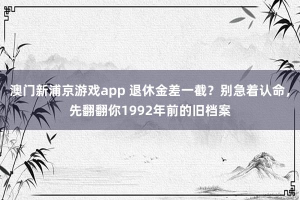 澳门新浦京游戏app 退休金差一截？别急着认命，先翻翻你1992年前的旧档案