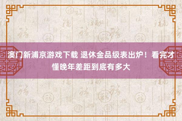 澳门新浦京游戏下载 退休金品级表出炉！看完才懂晚年差距到底有多大
