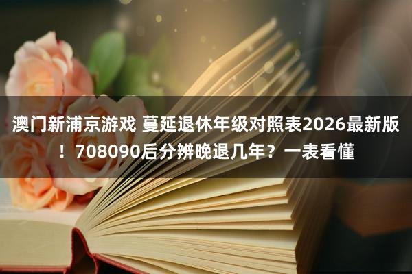 澳门新浦京游戏 蔓延退休年级对照表2026最新版！708090后分辨晚退几年？一表看懂