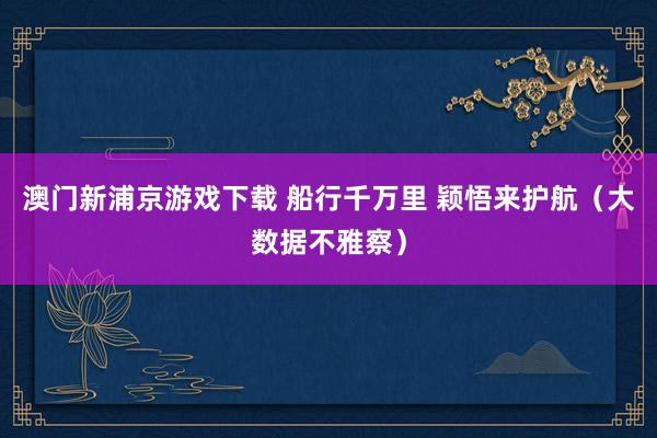 澳门新浦京游戏下载 船行千万里 颖悟来护航（大数据不雅察）