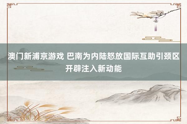澳门新浦京游戏 巴南为内陆怒放国际互助引颈区开辟注入新动能