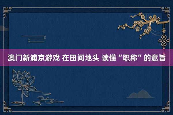 澳门新浦京游戏 在田间地头 读懂“职称”的意旨