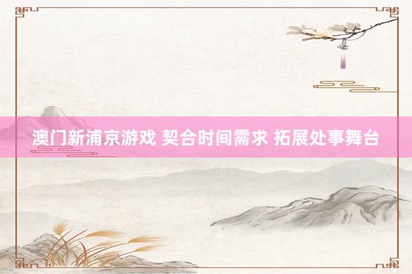 澳门新浦京游戏 契合时间需求 拓展处事舞台