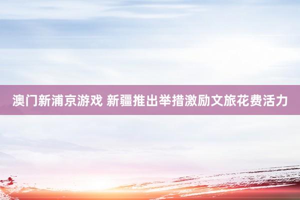 澳门新浦京游戏 新疆推出举措激励文旅花费活力