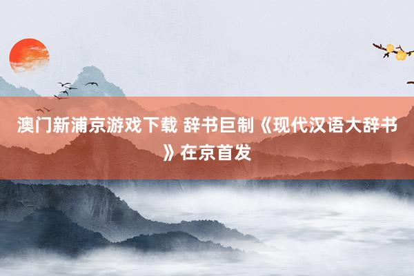 澳门新浦京游戏下载 辞书巨制《现代汉语大辞书》在京首发
