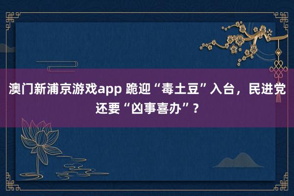 澳门新浦京游戏app 跪迎“毒土豆”入台，民进党还要“凶事喜办”？